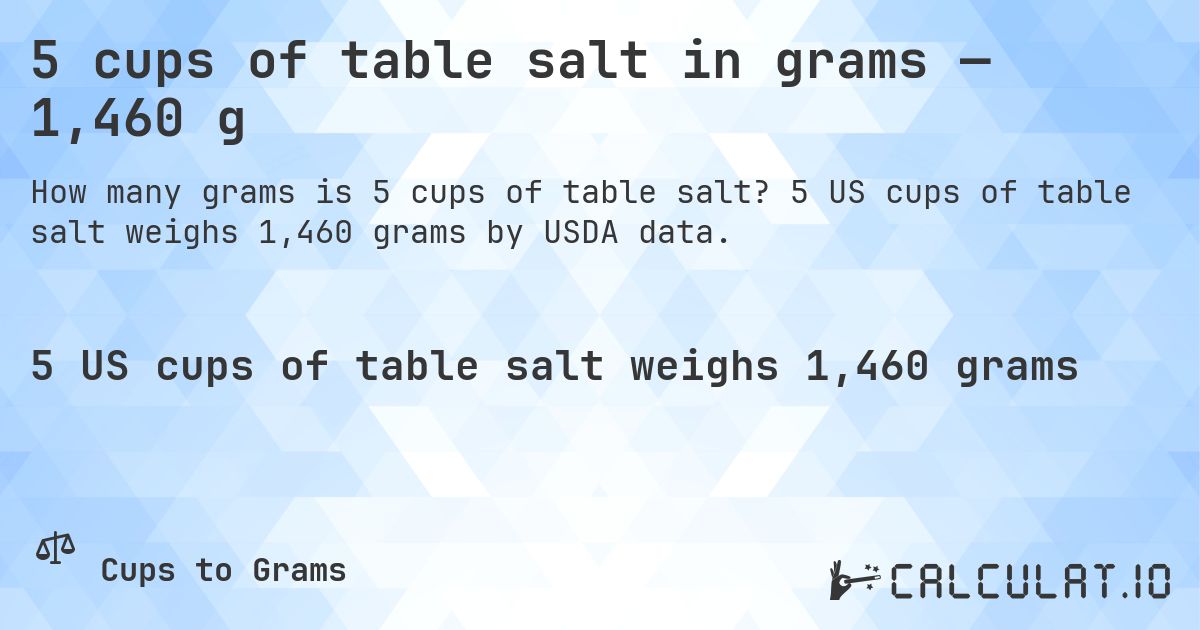 5 cups of table salt in grams — 1,460 g. 5 US cups of table salt weighs 1,460 grams by USDA data.