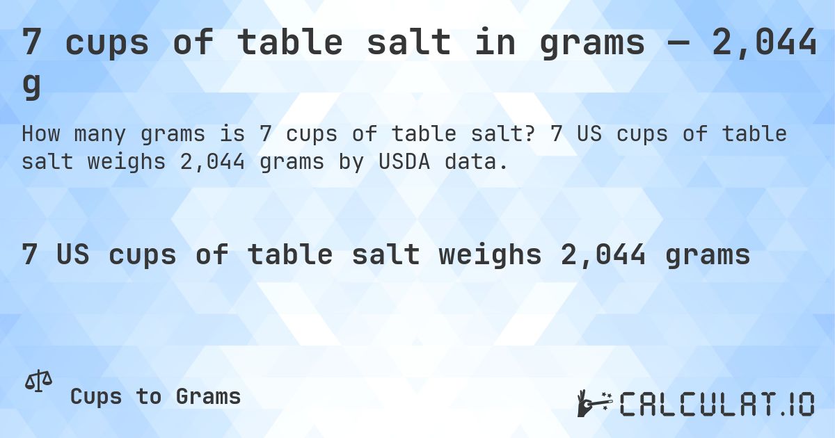 7 cups of table salt in grams — 2,044 g. 7 US cups of table salt weighs 2,044 grams by USDA data.