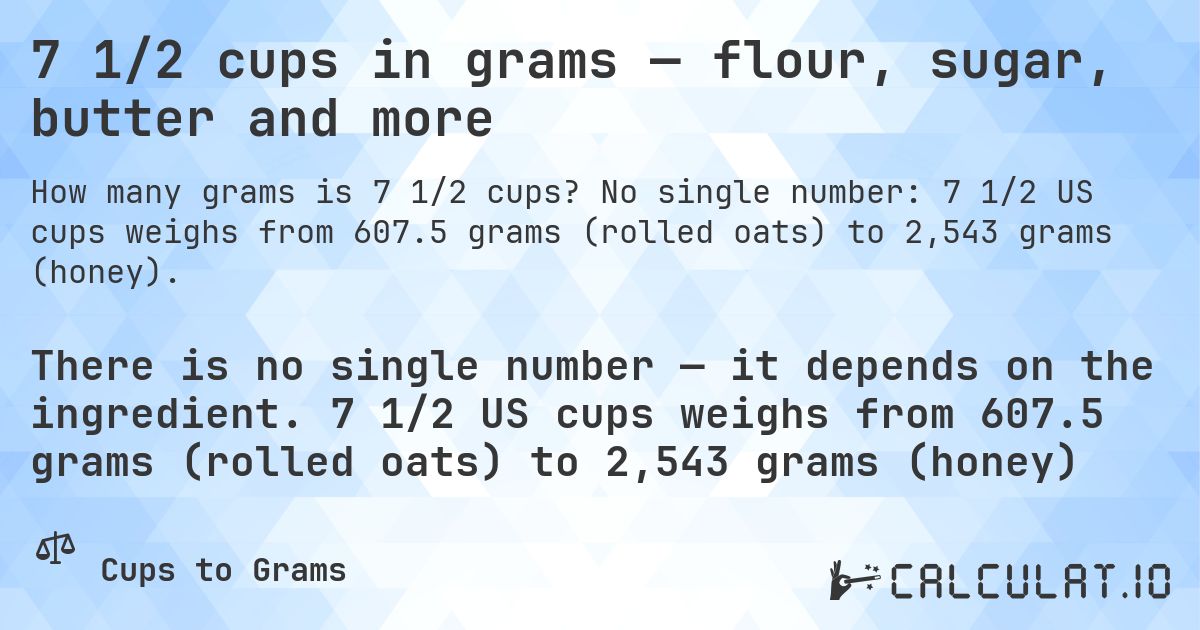 7 1/2 cups in grams — flour, sugar, butter and more. No single number: 7 1/2 US cups weighs from 607.5 grams (rolled oats) to 2,543 grams (honey).