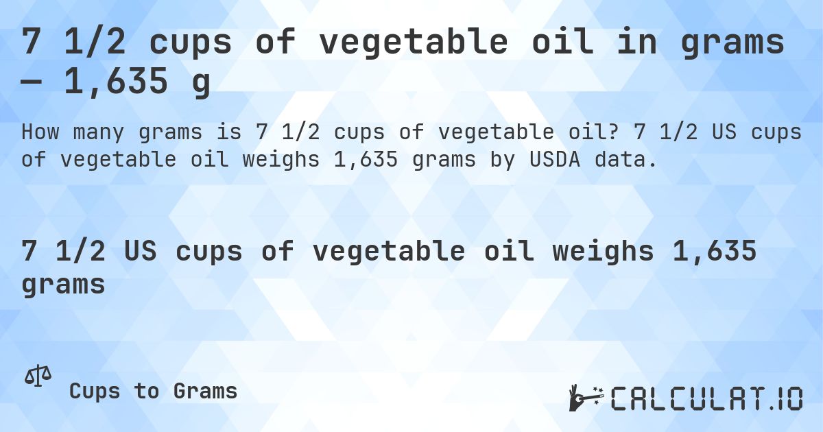 7 1/2 cups of vegetable oil in grams — 1,635 g. 7 1/2 US cups of vegetable oil weighs 1,635 grams by USDA data.