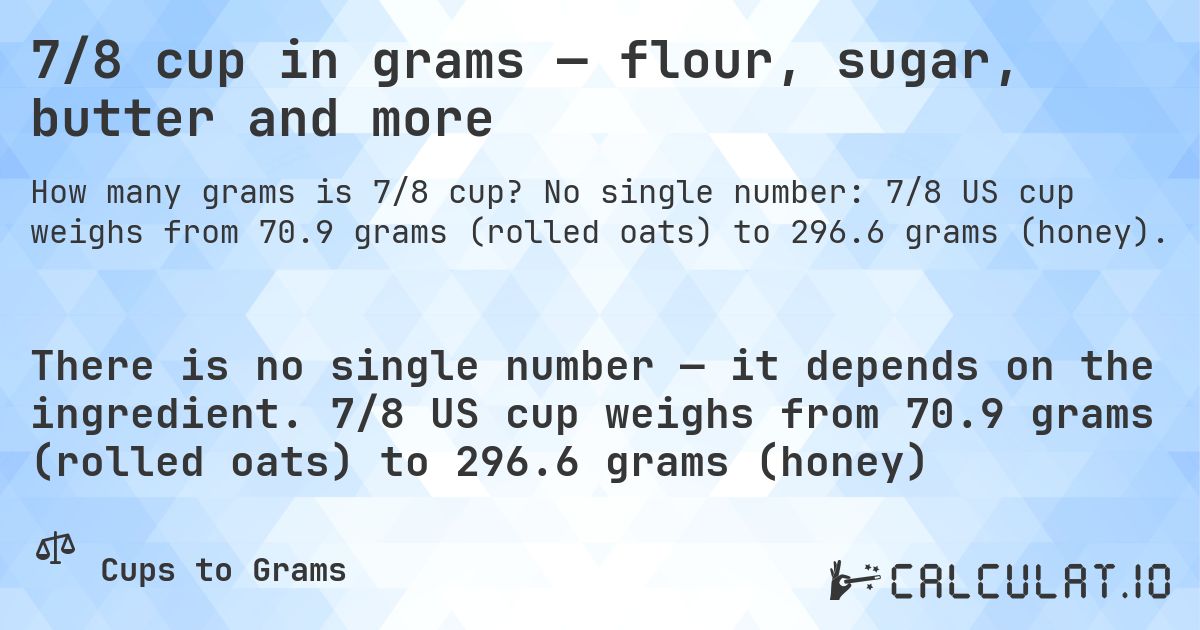 7/8 cup in grams — flour, sugar, butter and more. No single number: 7/8 US cup weighs from 70.9 grams (rolled oats) to 296.6 grams (honey).