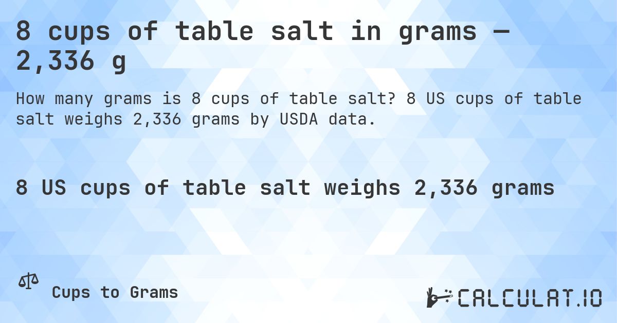 8 cups of table salt in grams — 2,336 g. 8 US cups of table salt weighs 2,336 grams by USDA data.