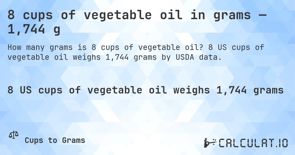 8 cups of vegetable oil in grams — 1,744 g. 8 US cups of vegetable oil weighs 1,744 grams by USDA data.