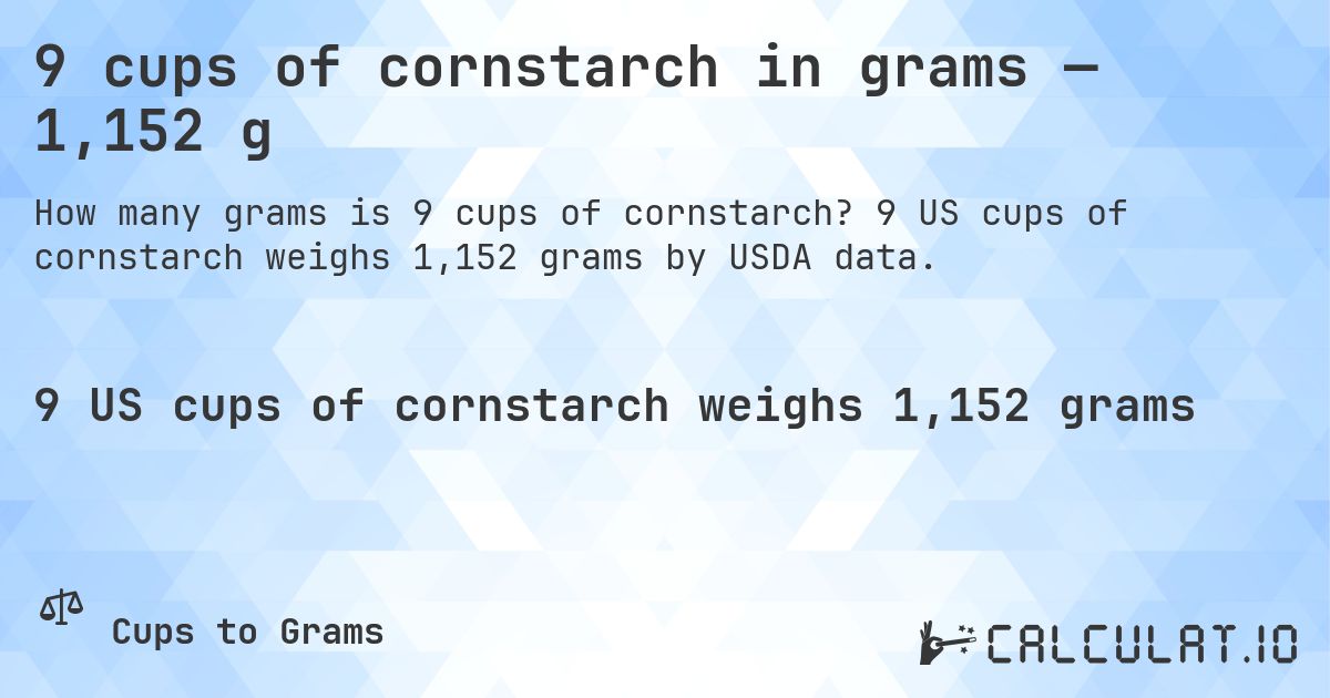 9 cups of cornstarch in grams — 1,152 g. 9 US cups of cornstarch weighs 1,152 grams by USDA data.