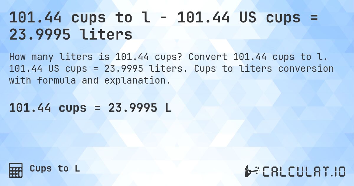 101.44 cups to l - 101.44 US cups = 23.9995 liters. Convert 101.44 cups to l. 101.44 US cups = 23.9995 liters. Cups to liters conversion with formula and explanation.