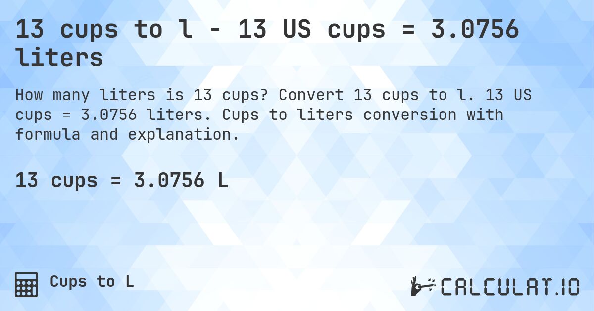 13 cups to l - 13 US cups = 3.0756 liters. Convert 13 cups to l. 13 US cups = 3.0756 liters. Cups to liters conversion with formula and explanation.