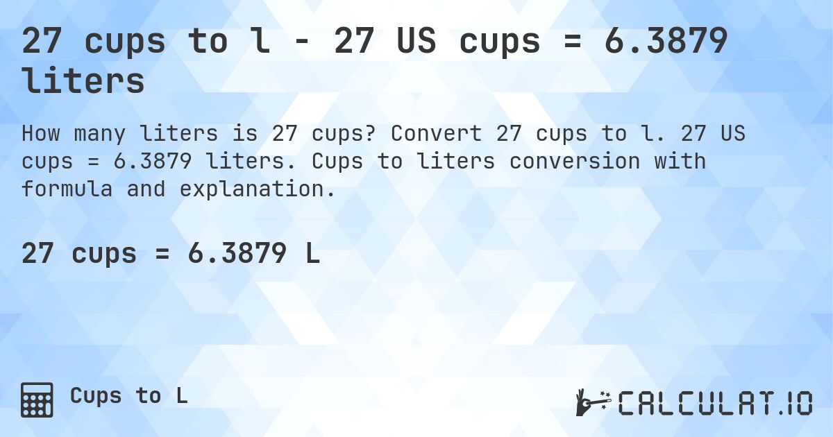 27 cups to l - 27 US cups = 6.3879 liters. Convert 27 cups to l. 27 US cups = 6.3879 liters. Cups to liters conversion with formula and explanation.