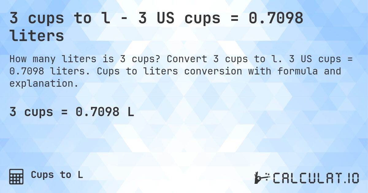 3 cups to l - 3 US cups = 0.7098 liters. Convert 3 cups to l. 3 US cups = 0.7098 liters. Cups to liters conversion with formula and explanation.