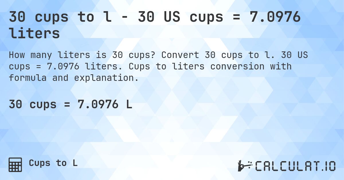 30 cups to l - 30 US cups = 7.0976 liters. Convert 30 cups to l. 30 US cups = 7.0976 liters. Cups to liters conversion with formula and explanation.