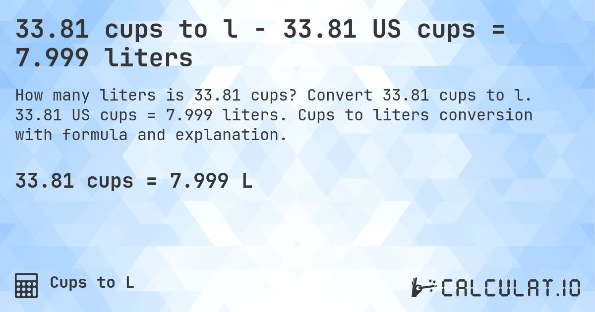 33.81 cups to l - 33.81 US cups = 7.999 liters. Convert 33.81 cups to l. 33.81 US cups = 7.999 liters. Cups to liters conversion with formula and explanation.