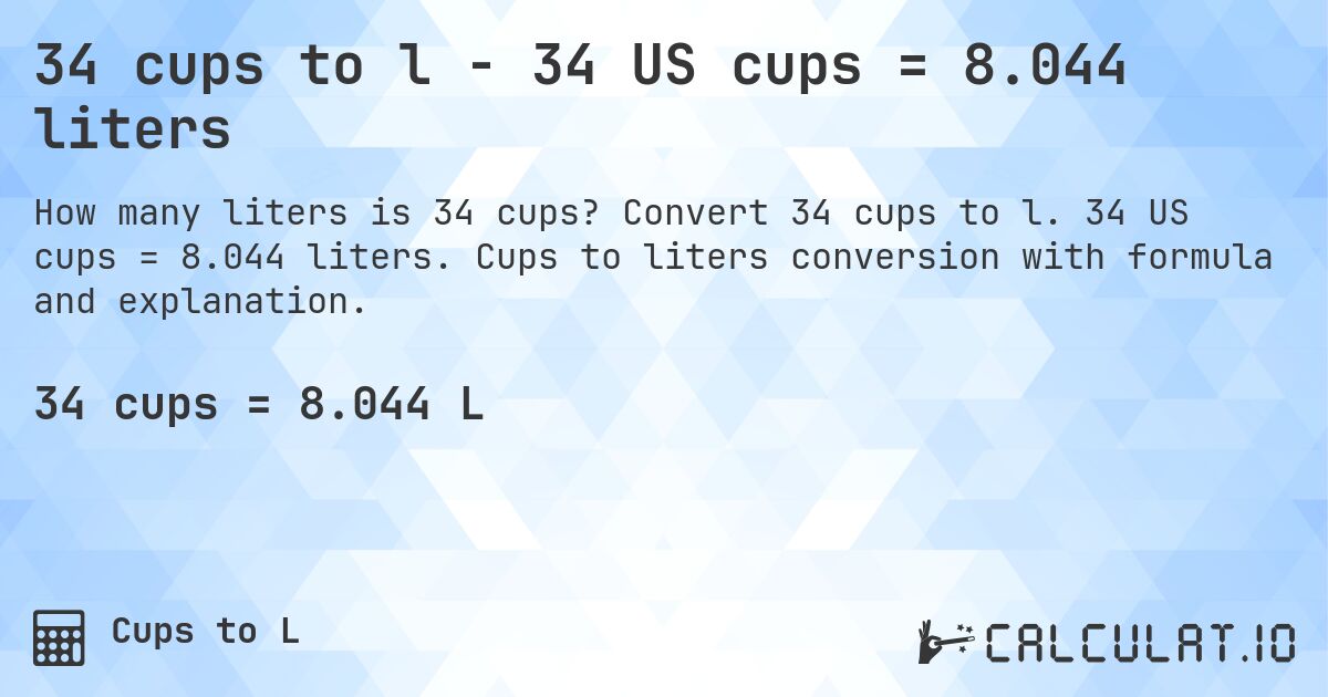 34 cups to l - 34 US cups = 8.044 liters. Convert 34 cups to l. 34 US cups = 8.044 liters. Cups to liters conversion with formula and explanation.