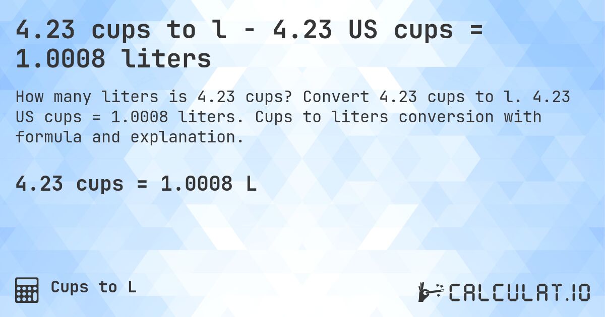 4.23 cups to l - 4.23 US cups = 1.0008 liters. Convert 4.23 cups to l. 4.23 US cups = 1.0008 liters. Cups to liters conversion with formula and explanation.