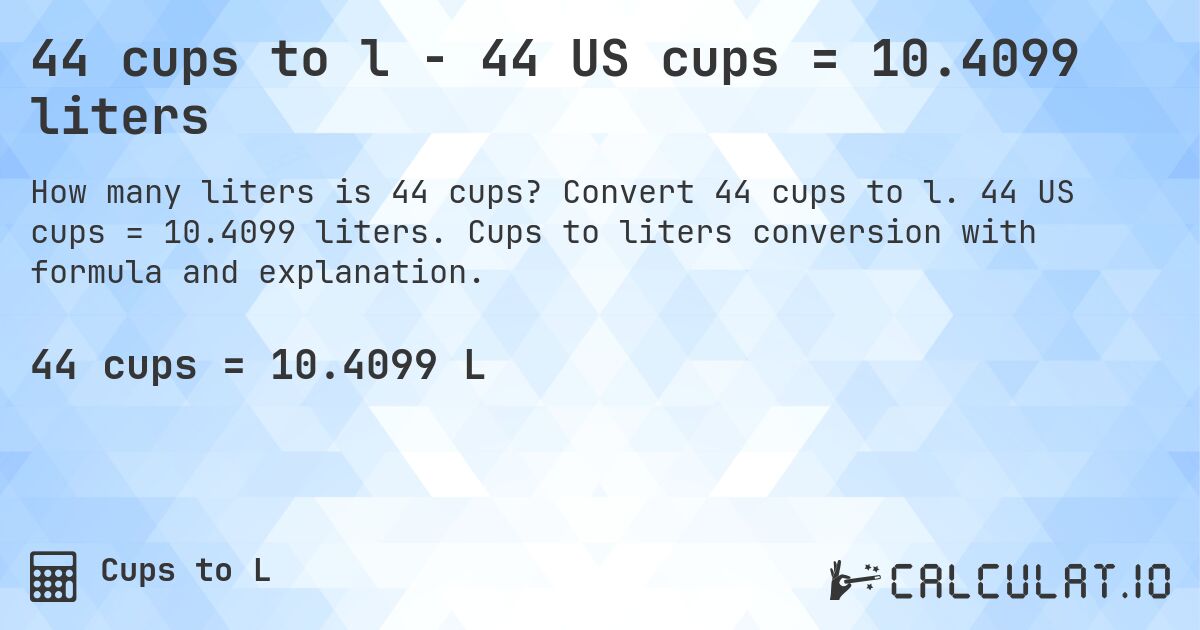 44 cups to l - 44 US cups = 10.4099 liters. Convert 44 cups to l. 44 US cups = 10.4099 liters. Cups to liters conversion with formula and explanation.