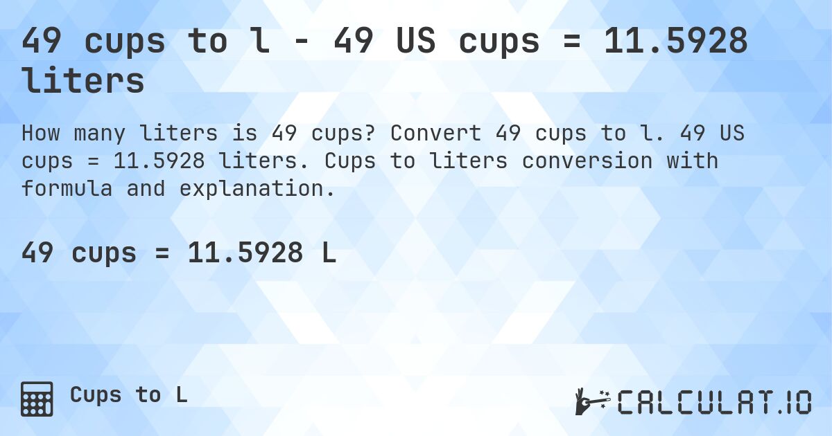49 cups to l - 49 US cups = 11.5928 liters. Convert 49 cups to l. 49 US cups = 11.5928 liters. Cups to liters conversion with formula and explanation.