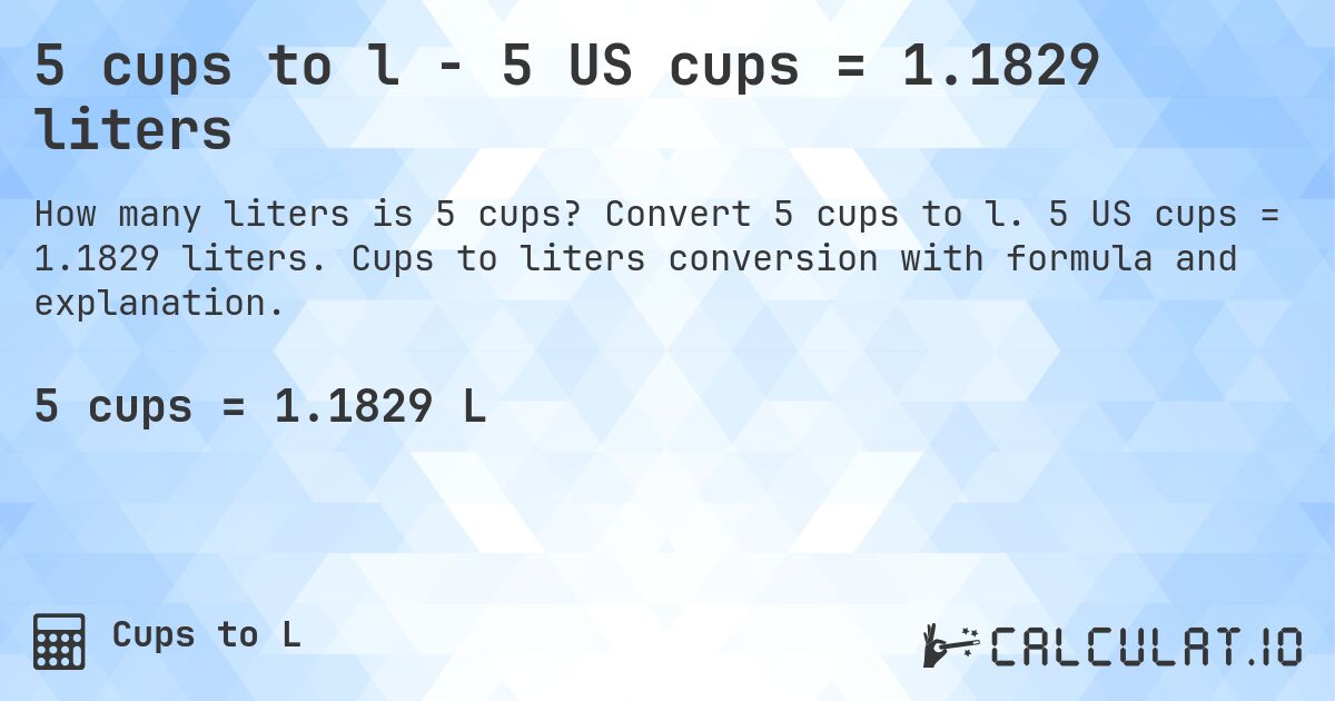 5 cups to l - 5 US cups = 1.1829 liters. Convert 5 cups to l. 5 US cups = 1.1829 liters. Cups to liters conversion with formula and explanation.