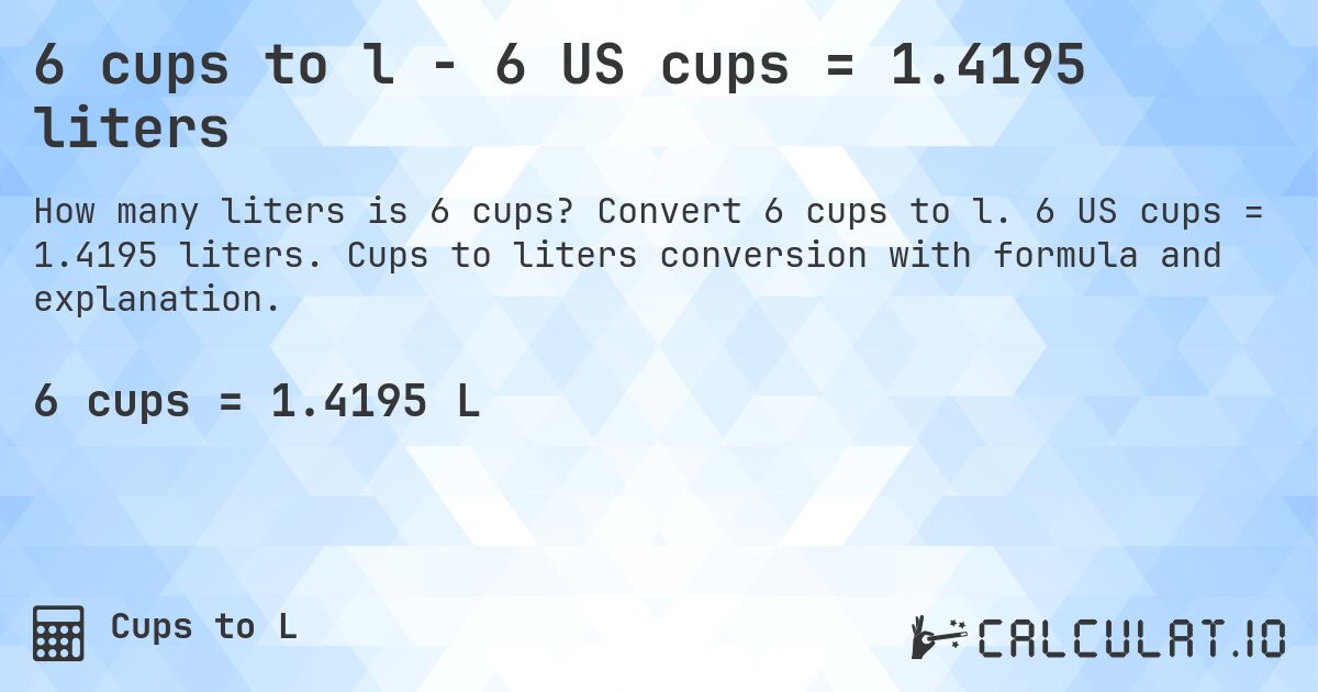6 cups to l - 6 US cups = 1.4195 liters. Convert 6 cups to l. 6 US cups = 1.4195 liters. Cups to liters conversion with formula and explanation.