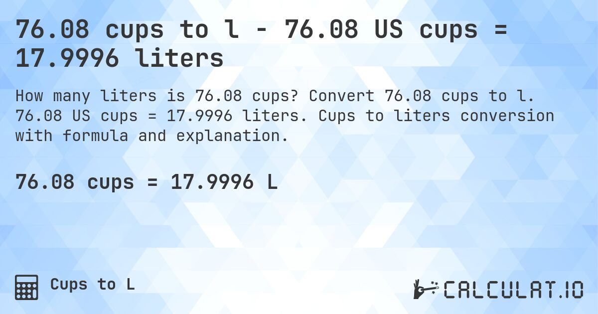76.08 cups to l - 76.08 US cups = 17.9996 liters. Convert 76.08 cups to l. 76.08 US cups = 17.9996 liters. Cups to liters conversion with formula and explanation.