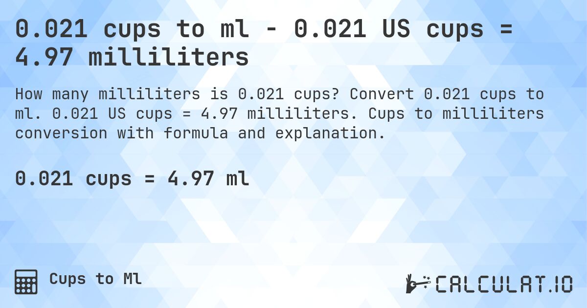 0.021 cups to ml - 0.021 US cups = 4.97 milliliters. Convert 0.021 cups to ml. 0.021 US cups = 4.97 milliliters. Cups to milliliters conversion with formula and explanation.