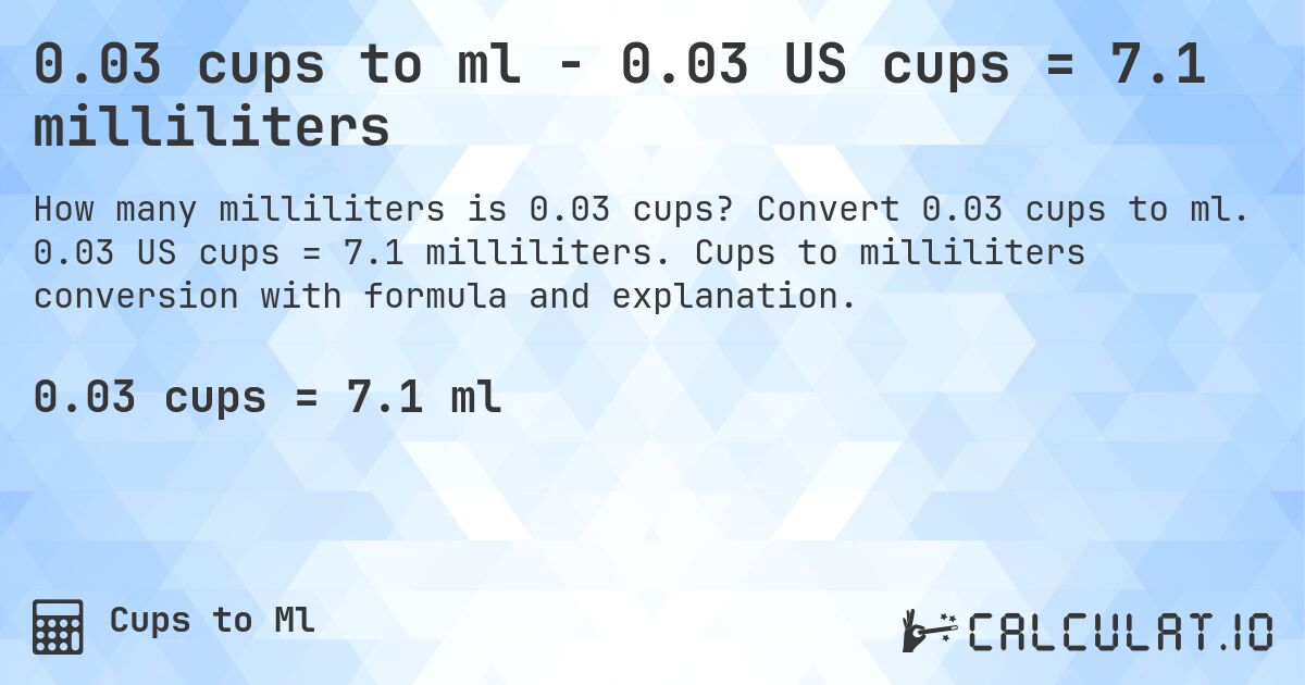 0.03 cups to ml - 0.03 US cups = 7.1 milliliters. Convert 0.03 cups to ml. 0.03 US cups = 7.1 milliliters. Cups to milliliters conversion with formula and explanation.