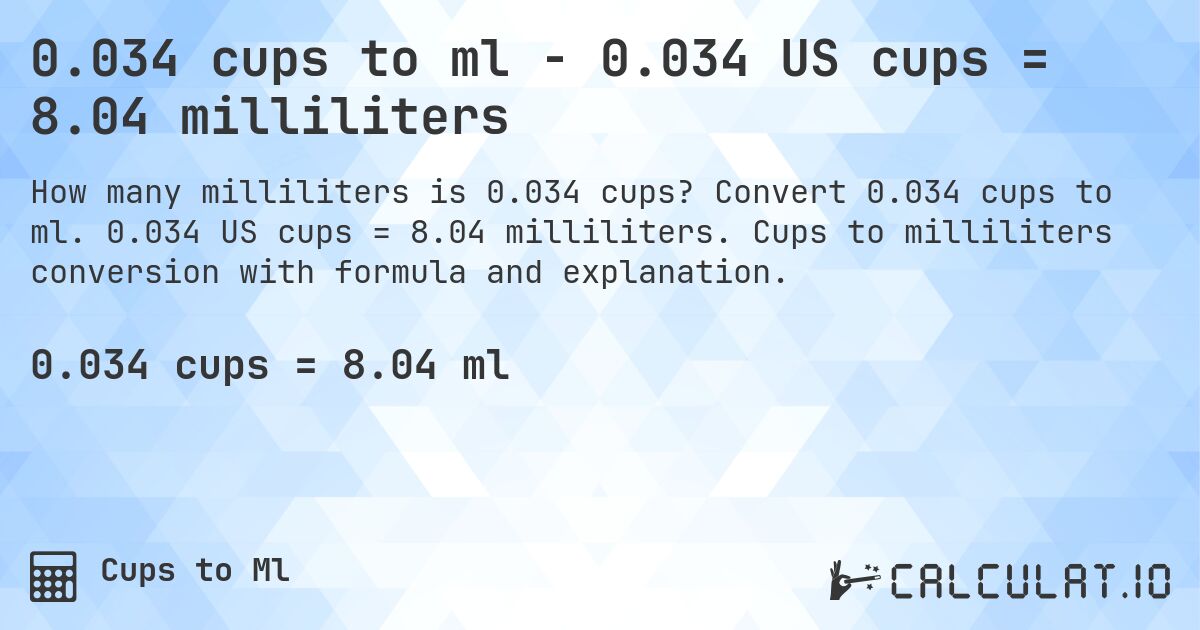 0.034 cups to ml - 0.034 US cups = 8.04 milliliters. Convert 0.034 cups to ml. 0.034 US cups = 8.04 milliliters. Cups to milliliters conversion with formula and explanation.