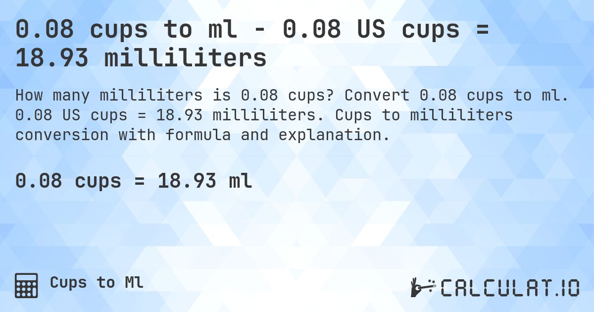 0.08 cups to ml - 0.08 US cups = 18.93 milliliters. Convert 0.08 cups to ml. 0.08 US cups = 18.93 milliliters. Cups to milliliters conversion with formula and explanation.
