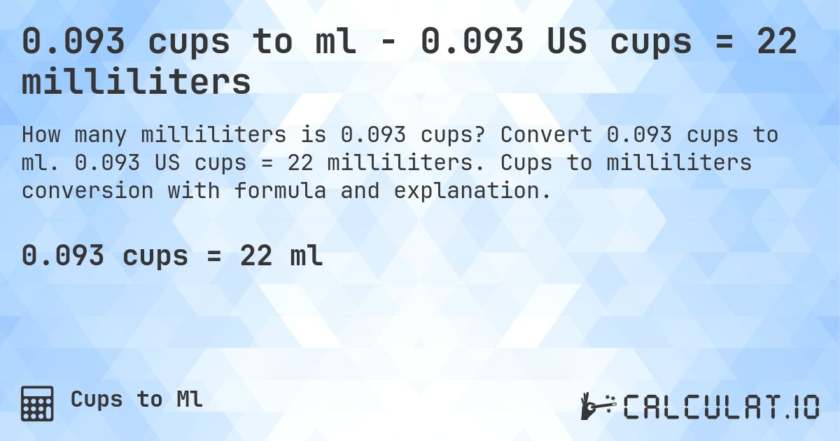 0.093 cups to ml - 0.093 US cups = 22 milliliters. Convert 0.093 cups to ml. 0.093 US cups = 22 milliliters. Cups to milliliters conversion with formula and explanation.