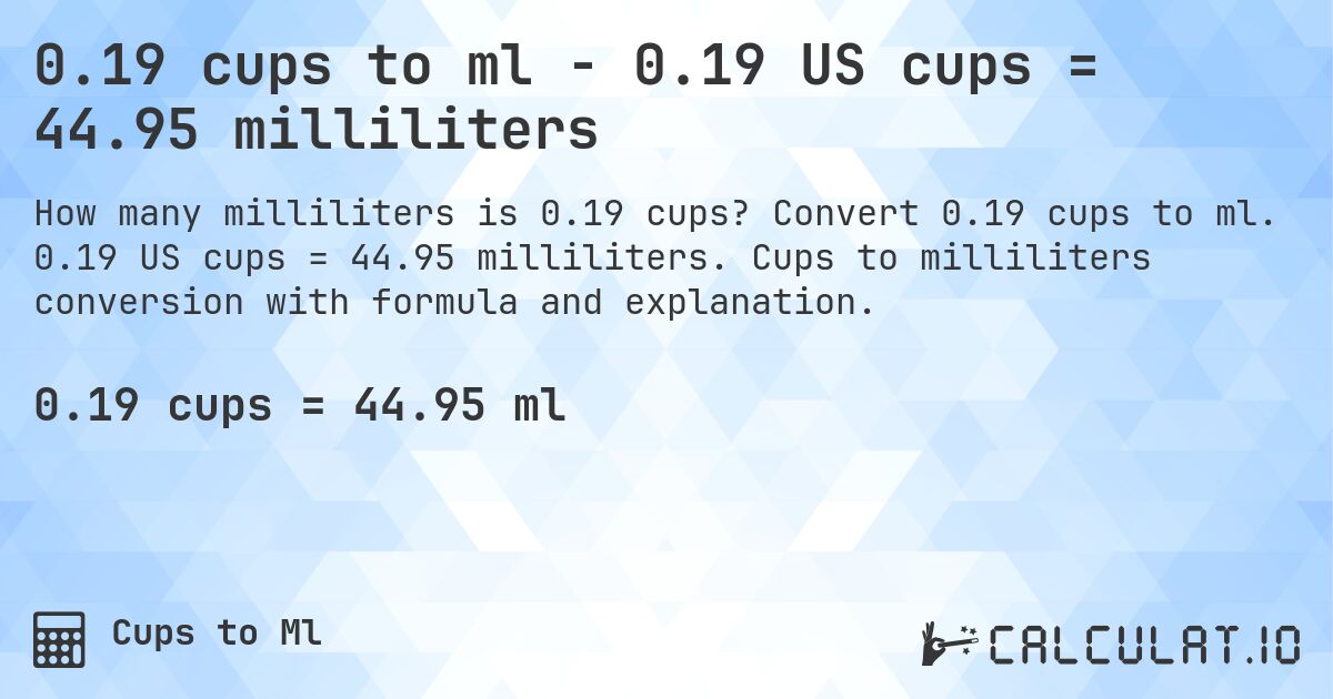 0.19 cups to ml - 0.19 US cups = 44.95 milliliters. Convert 0.19 cups to ml. 0.19 US cups = 44.95 milliliters. Cups to milliliters conversion with formula and explanation.