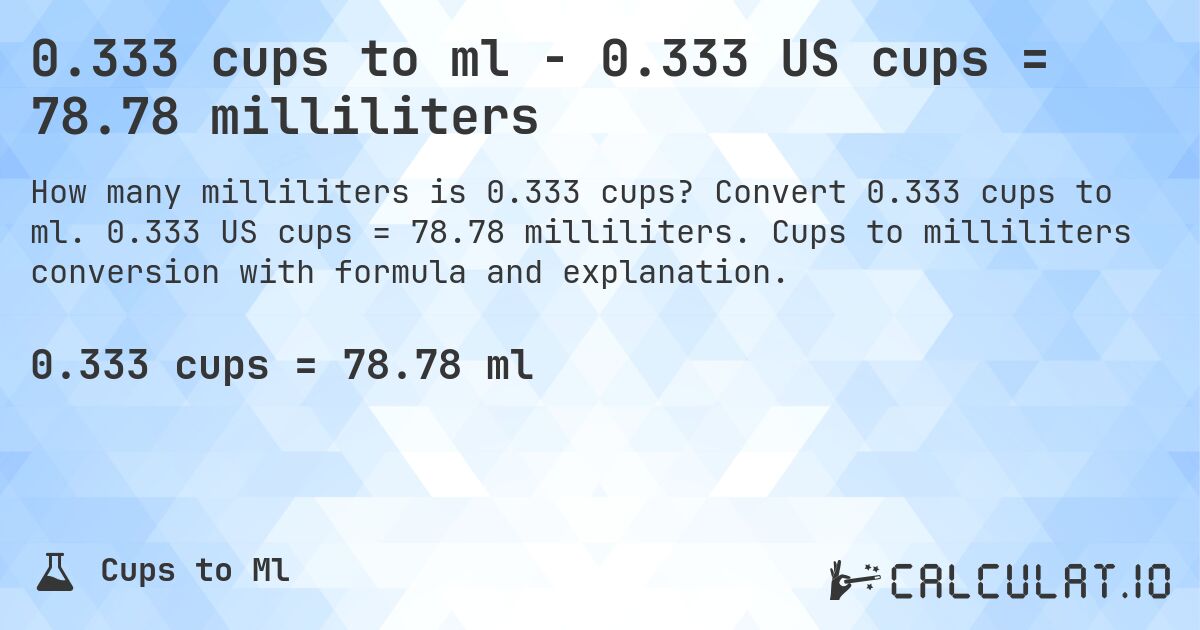 0.333 cups to ml - 0.333 US cups = 78.78 milliliters. Convert 0.333 cups to ml. 0.333 US cups = 78.78 milliliters. Cups to milliliters conversion with formula and explanation.