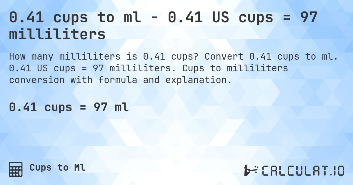 0.41 cups to ml - 0.41 US cups = 97 milliliters. Convert 0.41 cups to ml. 0.41 US cups = 97 milliliters. Cups to milliliters conversion with formula and explanation.