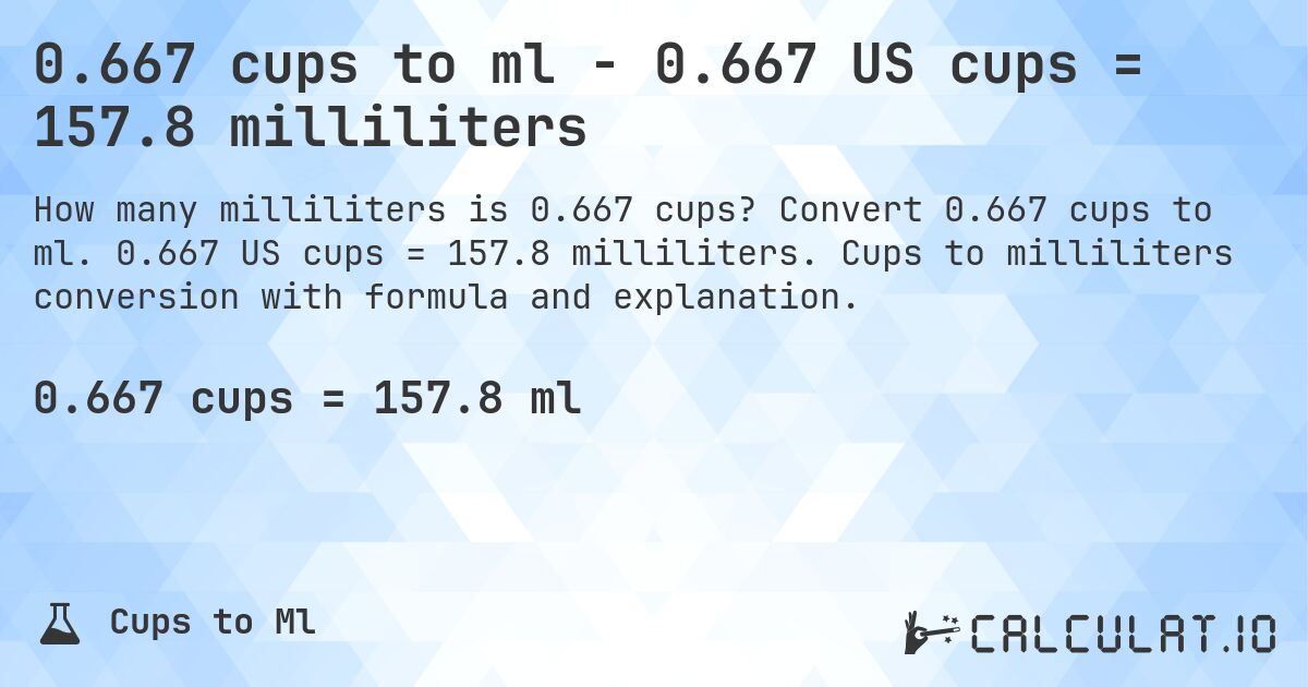 0.667 cups to ml - 0.667 US cups = 157.8 milliliters. Convert 0.667 cups to ml. 0.667 US cups = 157.8 milliliters. Cups to milliliters conversion with formula and explanation.