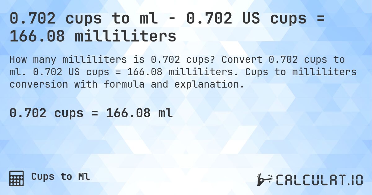 0.702 cups to ml - 0.702 US cups = 166.08 milliliters. Convert 0.702 cups to ml. 0.702 US cups = 166.08 milliliters. Cups to milliliters conversion with formula and explanation.