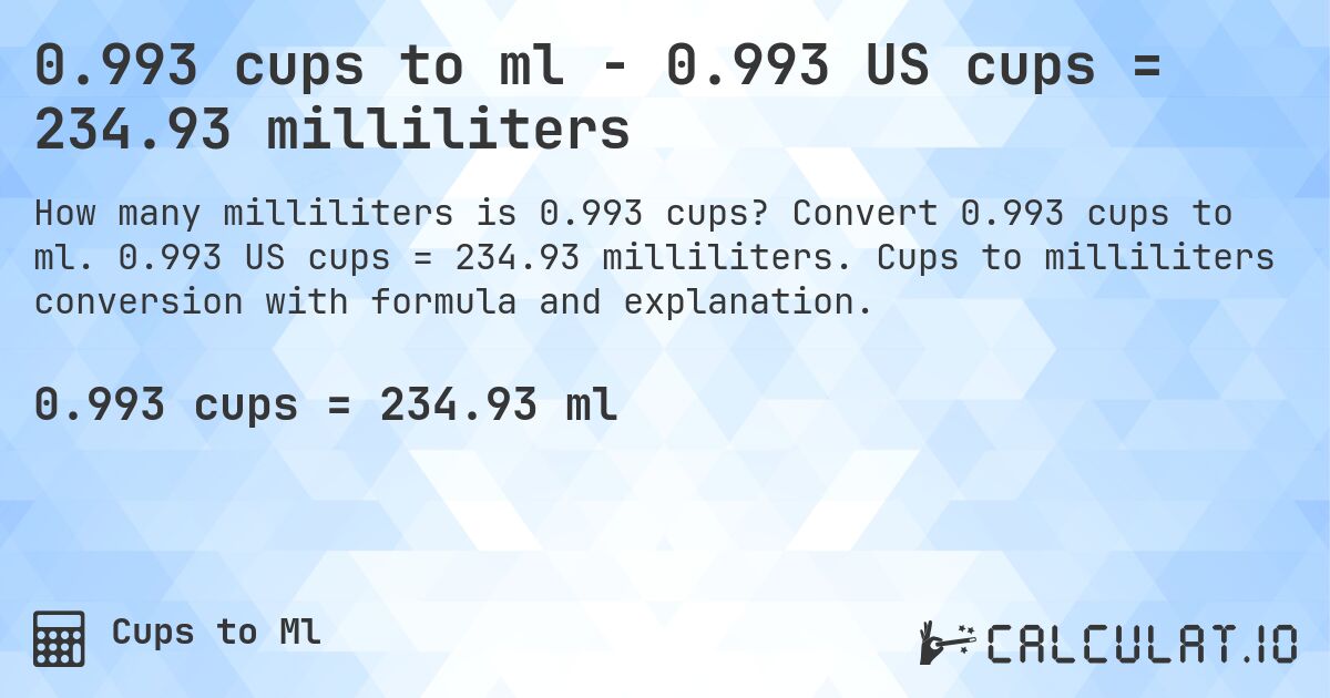0.993 cups to ml - 0.993 US cups = 234.93 milliliters. Convert 0.993 cups to ml. 0.993 US cups = 234.93 milliliters. Cups to milliliters conversion with formula and explanation.