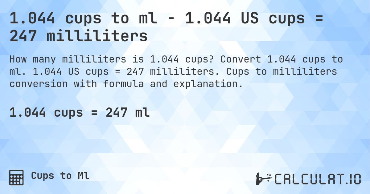 1.044 cups to ml - 1.044 US cups = 247 milliliters. Convert 1.044 cups to ml. 1.044 US cups = 247 milliliters. Cups to milliliters conversion with formula and explanation.