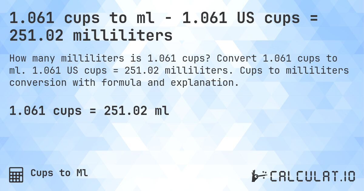 1.061 cups to ml - 1.061 US cups = 251.02 milliliters. Convert 1.061 cups to ml. 1.061 US cups = 251.02 milliliters. Cups to milliliters conversion with formula and explanation.