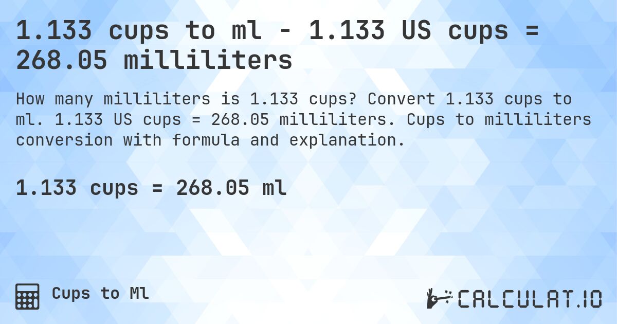 1.133 cups to ml - 1.133 US cups = 268.05 milliliters. Convert 1.133 cups to ml. 1.133 US cups = 268.05 milliliters. Cups to milliliters conversion with formula and explanation.