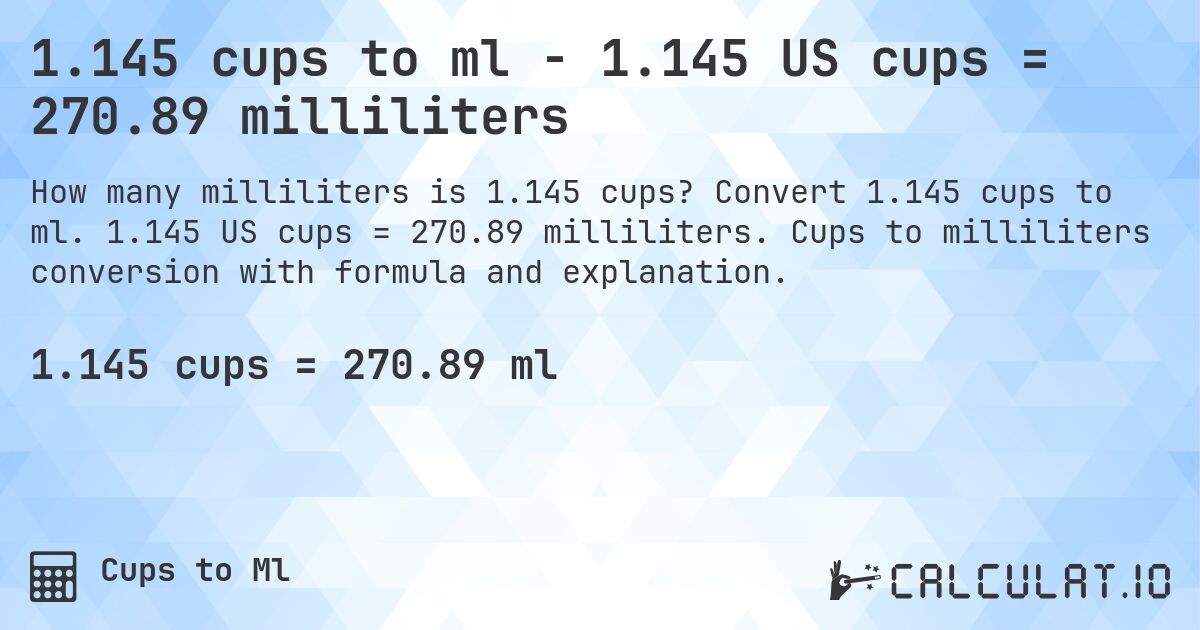 1.145 cups to ml - 1.145 US cups = 270.89 milliliters. Convert 1.145 cups to ml. 1.145 US cups = 270.89 milliliters. Cups to milliliters conversion with formula and explanation.