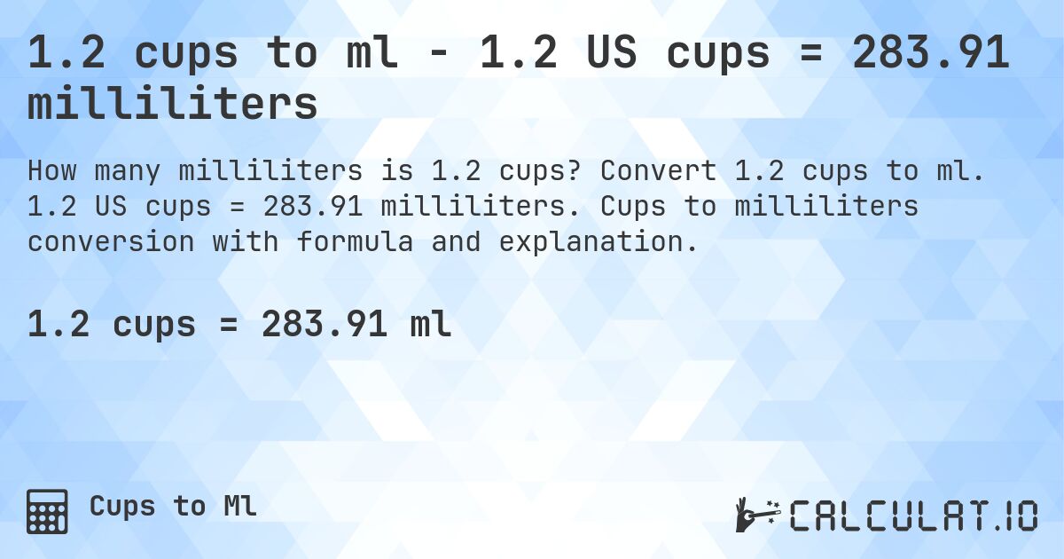 1.2 cups to ml - 1.2 US cups = 283.91 milliliters. Convert 1.2 cups to ml. 1.2 US cups = 283.91 milliliters. Cups to milliliters conversion with formula and explanation.