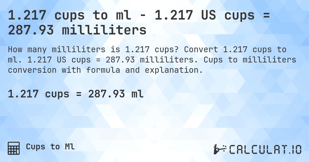 1.217 cups to ml - 1.217 US cups = 287.93 milliliters. Convert 1.217 cups to ml. 1.217 US cups = 287.93 milliliters. Cups to milliliters conversion with formula and explanation.