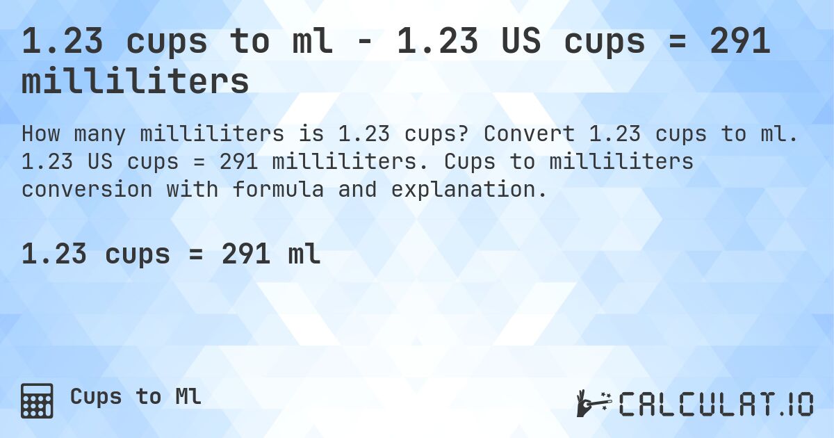 1.23 cups to ml - 1.23 US cups = 291 milliliters. Convert 1.23 cups to ml. 1.23 US cups = 291 milliliters. Cups to milliliters conversion with formula and explanation.