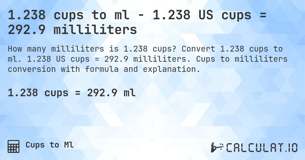1.238 cups to ml - 1.238 US cups = 292.9 milliliters. Convert 1.238 cups to ml. 1.238 US cups = 292.9 milliliters. Cups to milliliters conversion with formula and explanation.
