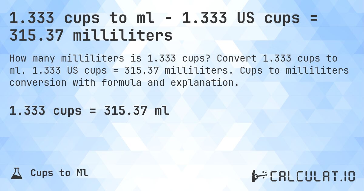 1.333 cups to ml - 1.333 US cups = 315.37 milliliters. Convert 1.333 cups to ml. 1.333 US cups = 315.37 milliliters. Cups to milliliters conversion with formula and explanation.