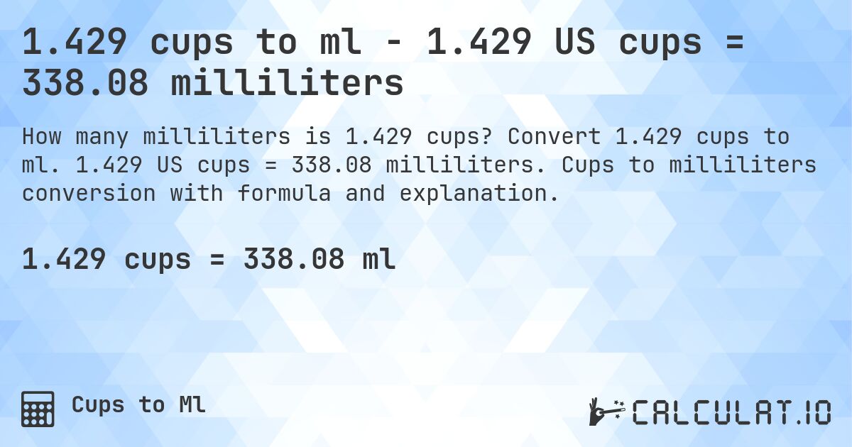 1.429 cups to ml - 1.429 US cups = 338.08 milliliters. Convert 1.429 cups to ml. 1.429 US cups = 338.08 milliliters. Cups to milliliters conversion with formula and explanation.