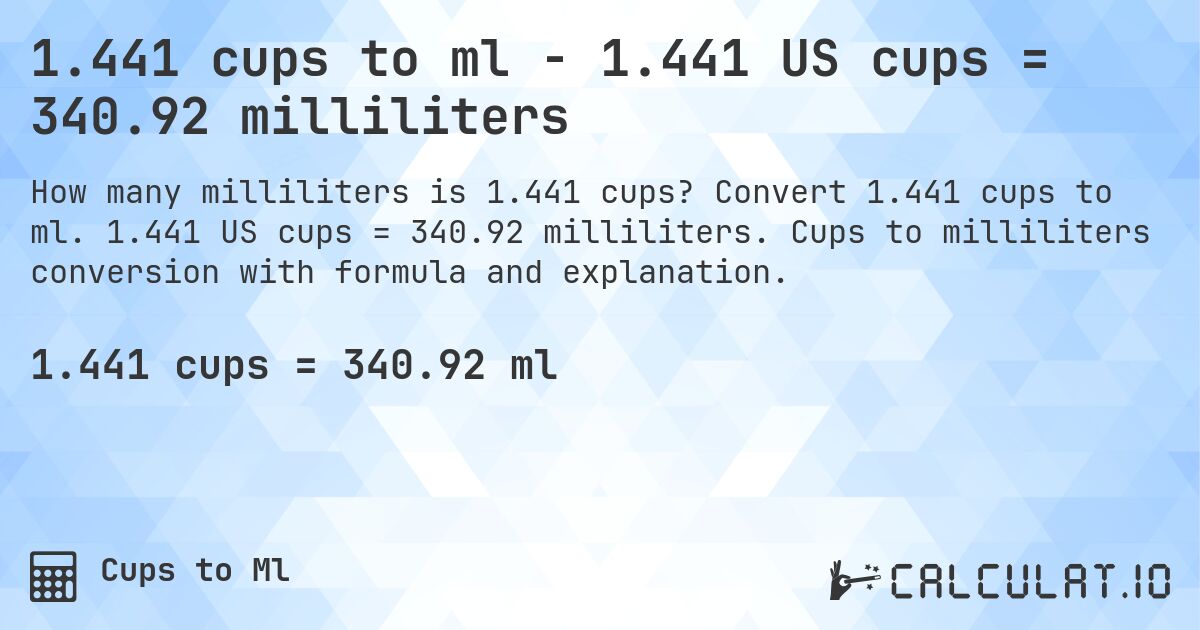 1.441 cups to ml - 1.441 US cups = 340.92 milliliters. Convert 1.441 cups to ml. 1.441 US cups = 340.92 milliliters. Cups to milliliters conversion with formula and explanation.
