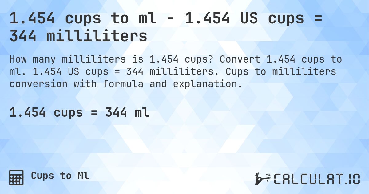 1.454 cups to ml - 1.454 US cups = 344 milliliters. Convert 1.454 cups to ml. 1.454 US cups = 344 milliliters. Cups to milliliters conversion with formula and explanation.