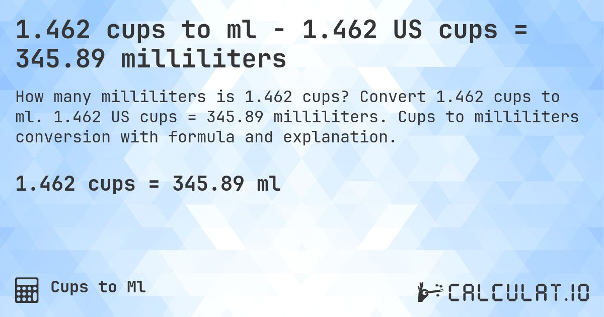 1.462 cups to ml - 1.462 US cups = 345.89 milliliters. Convert 1.462 cups to ml. 1.462 US cups = 345.89 milliliters. Cups to milliliters conversion with formula and explanation.