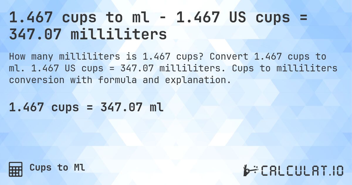 1.467 cups to ml - 1.467 US cups = 347.07 milliliters. Convert 1.467 cups to ml. 1.467 US cups = 347.07 milliliters. Cups to milliliters conversion with formula and explanation.