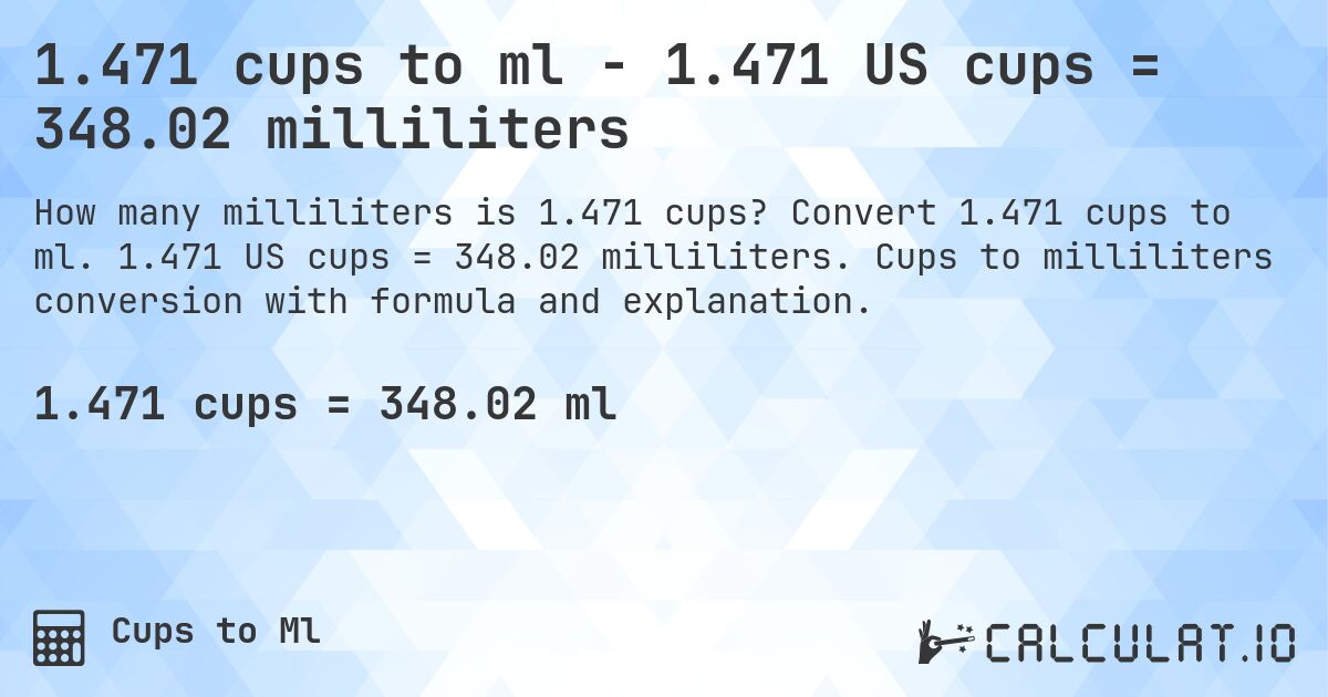 1.471 cups to ml - 1.471 US cups = 348.02 milliliters. Convert 1.471 cups to ml. 1.471 US cups = 348.02 milliliters. Cups to milliliters conversion with formula and explanation.