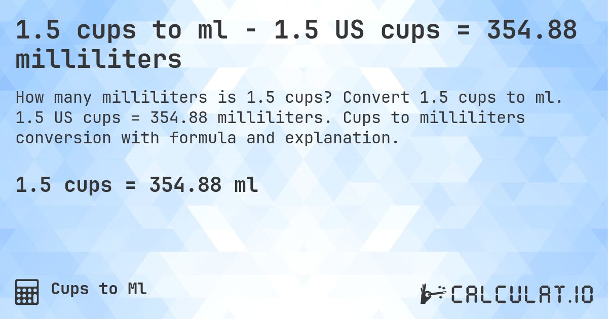 1.5 cups to ml - 1.5 US cups = 354.88 milliliters. Convert 1.5 cups to ml. 1.5 US cups = 354.88 milliliters. Cups to milliliters conversion with formula and explanation.