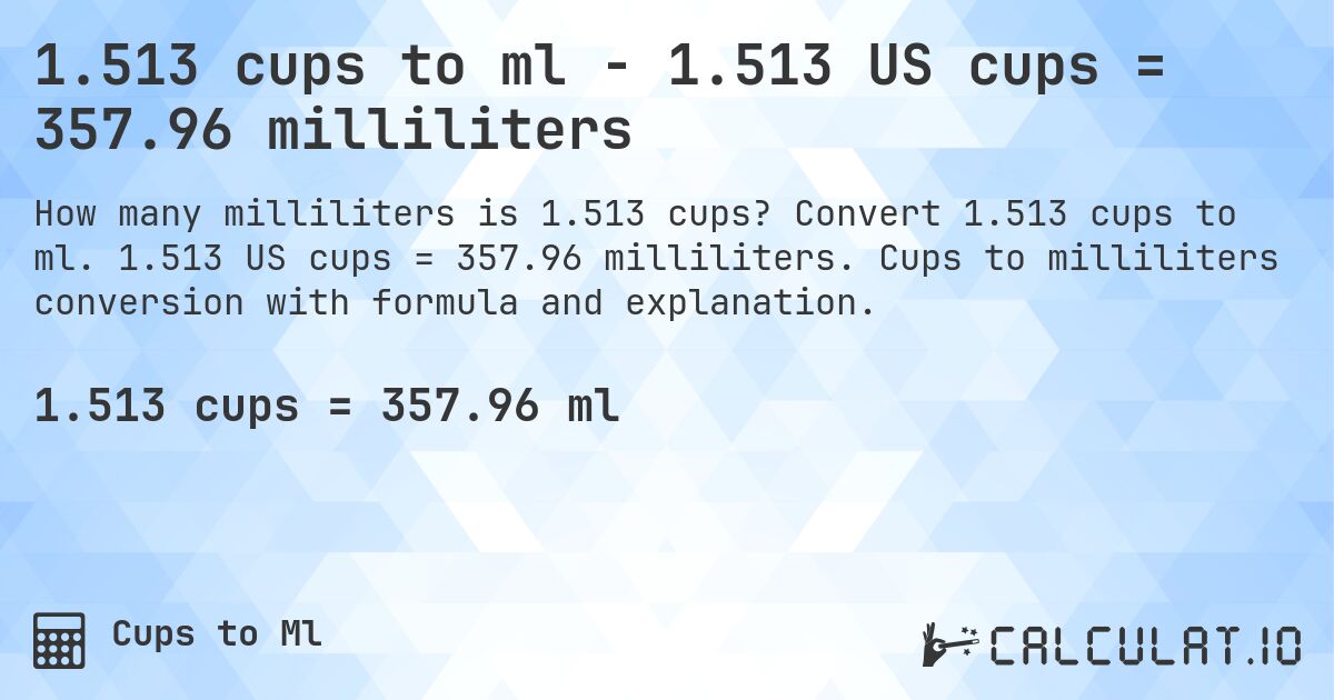1.513 cups to ml - 1.513 US cups = 357.96 milliliters. Convert 1.513 cups to ml. 1.513 US cups = 357.96 milliliters. Cups to milliliters conversion with formula and explanation.