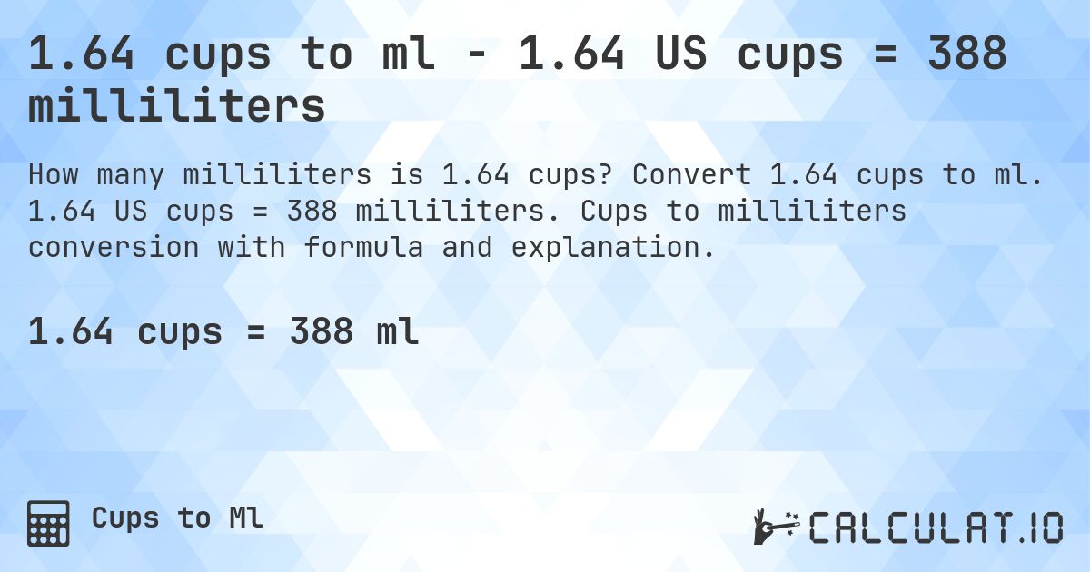 1.64 cups to ml - 1.64 US cups = 388 milliliters. Convert 1.64 cups to ml. 1.64 US cups = 388 milliliters. Cups to milliliters conversion with formula and explanation.